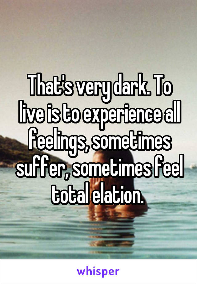 That's very dark. To live is to experience all feelings, sometimes suffer, sometimes feel total elation. 