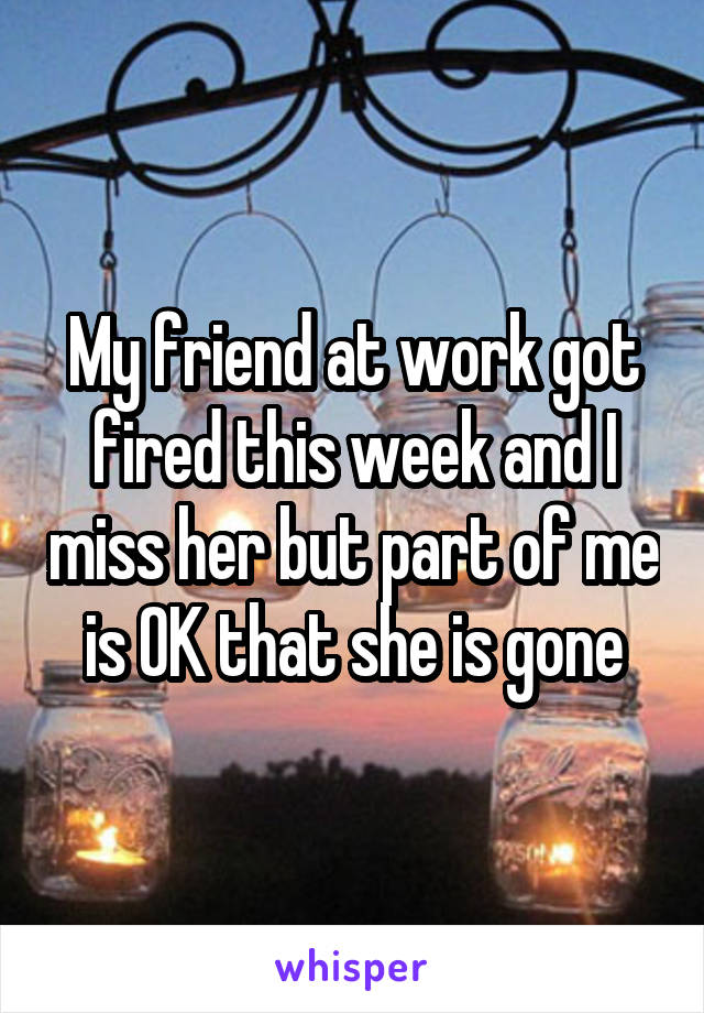 My friend at work got fired this week and I miss her but part of me is OK that she is gone