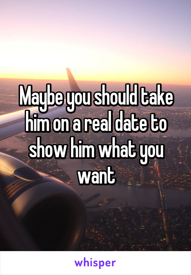 Maybe you should take him on a real date to show him what you want
