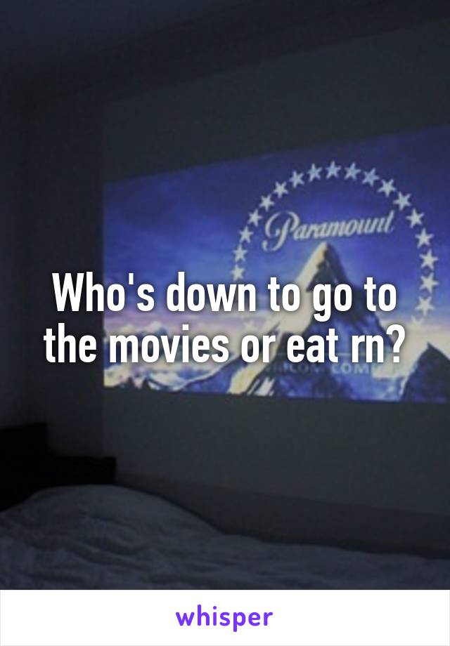 Who's down to go to the movies or eat rn?