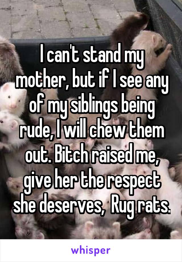 I can't stand my mother, but if I see any of my siblings being rude, I will chew them out. Bitch raised me, give her the respect she deserves,  Rug rats.