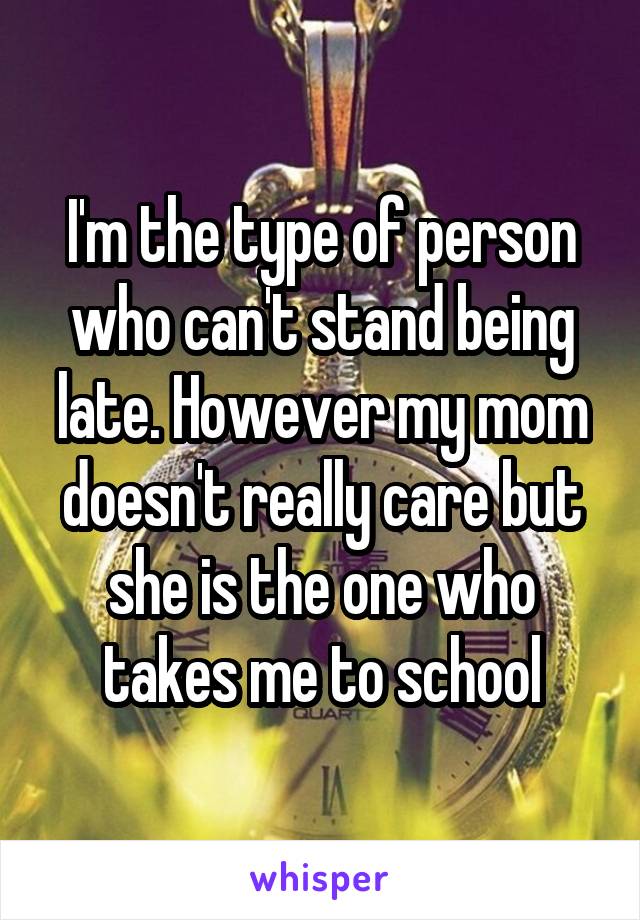 I'm the type of person who can't stand being late. However my mom doesn't really care but she is the one who takes me to school