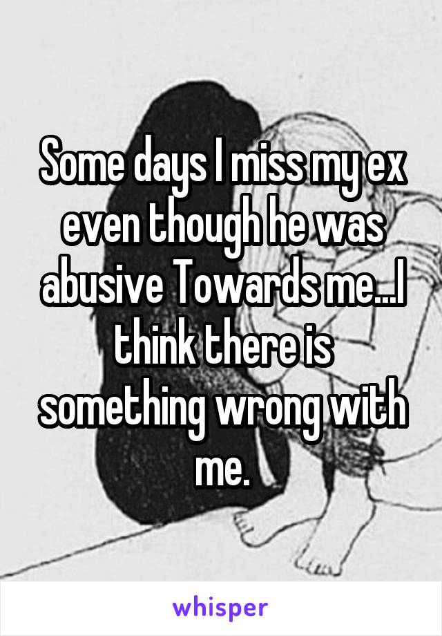 Some days I miss my ex even though he was abusive Towards me...I think there is something wrong with me.