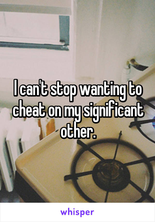 I can't stop wanting to cheat on my significant other.