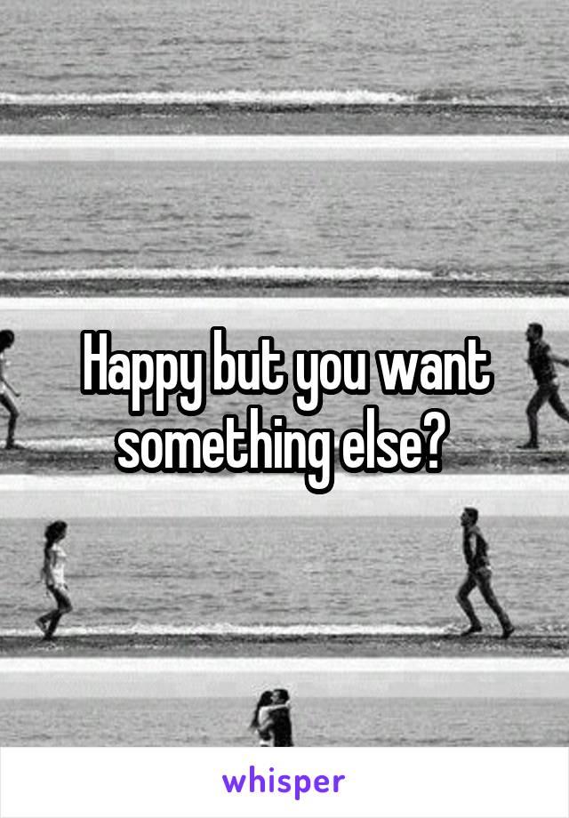 Happy but you want something else? 