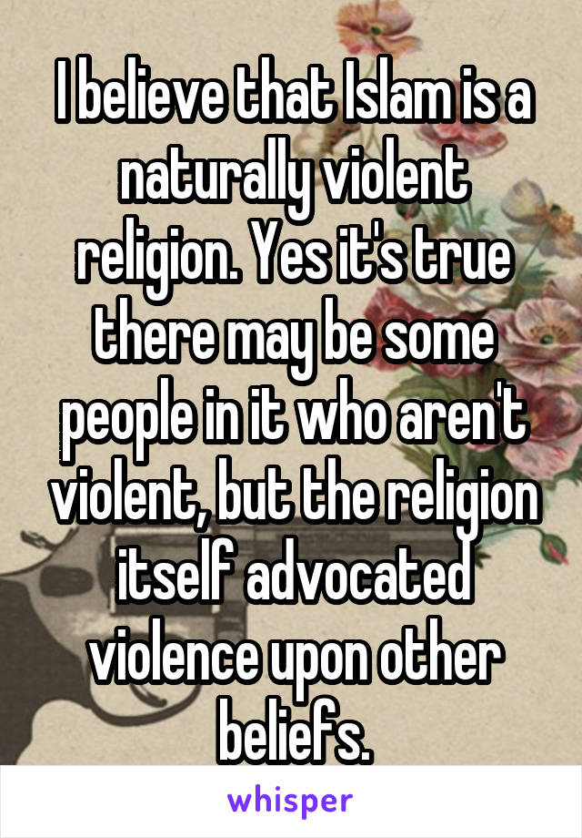 I believe that Islam is a naturally violent religion. Yes it's true there may be some people in it who aren't violent, but the religion itself advocated violence upon other beliefs.