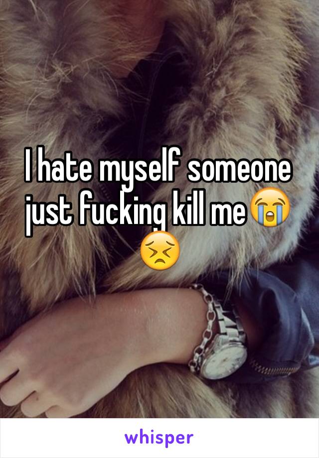 I hate myself someone just fucking kill me😭😣