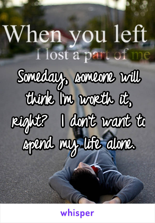 Someday, someone will think I'm worth it, right?  I don't want to spend my life alone.