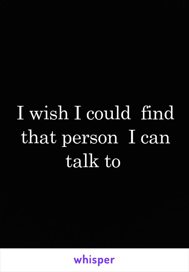 I wish I could  find that person  I can talk to 