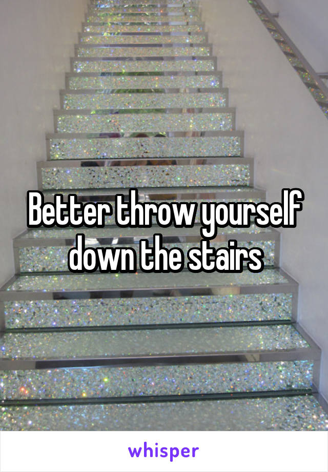 Better throw yourself down the stairs