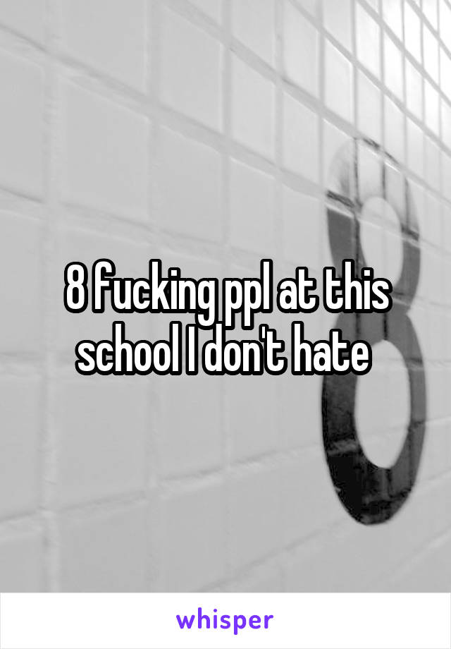 8 fucking ppl at this school I don't hate 