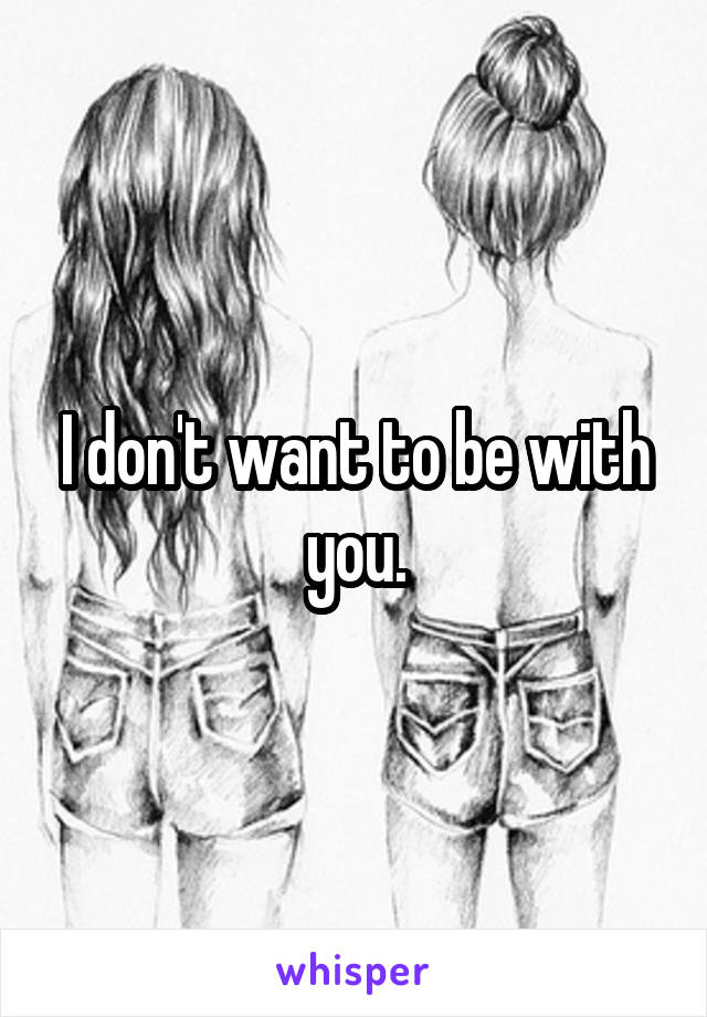 I don't want to be with you.