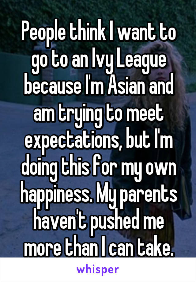 People think I want to go to an Ivy League because I'm Asian and am trying to meet expectations, but I'm doing this for my own happiness. My parents haven't pushed me more than I can take.