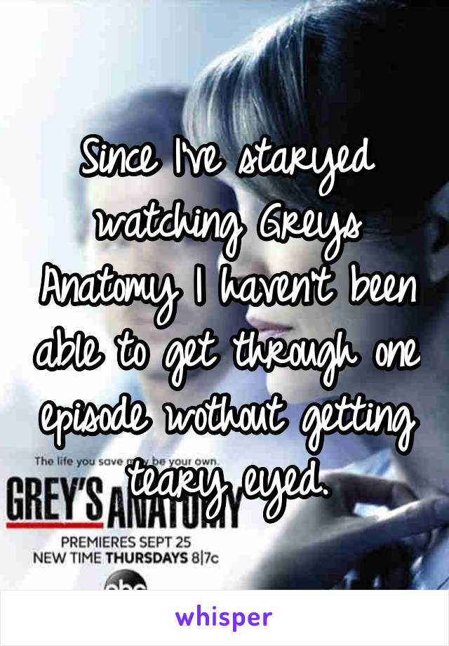 Since I've staryed watching Greys Anatomy I haven't been able to get through one episode wothout getting teary eyed.