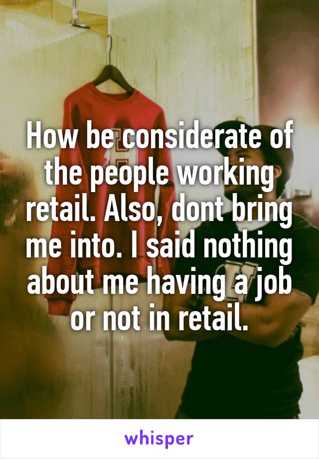 How be considerate of the people working retail. Also, dont bring me into. I said nothing about me having a job or not in retail.