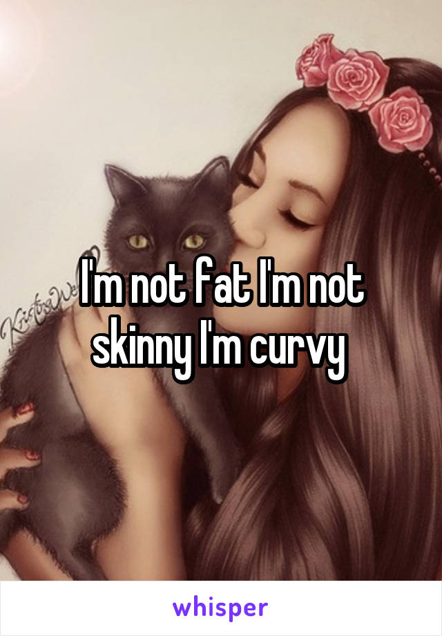 I'm not fat I'm not skinny I'm curvy 