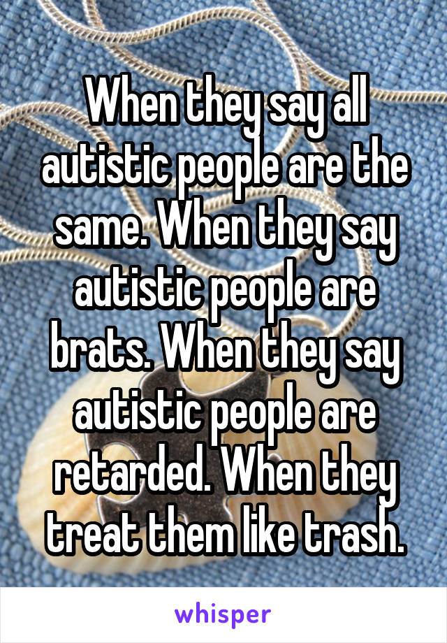 When they say all autistic people are the same. When they say autistic people are brats. When they say autistic people are retarded. When they treat them like trash.