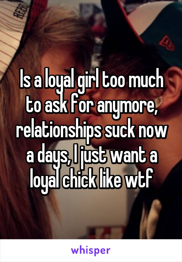 Is a loyal girl too much to ask for anymore, relationships suck now a days, I just want a loyal chick like wtf