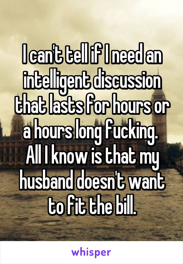 I can't tell if I need an intelligent discussion that lasts for hours or a hours long fucking. 
All I know is that my husband doesn't want to fit the bill.