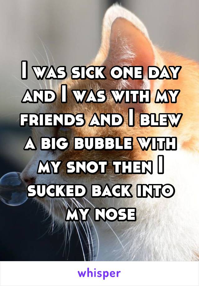 I was sick one day and I was with my friends and I blew a big bubble with my snot then I sucked back into my nose