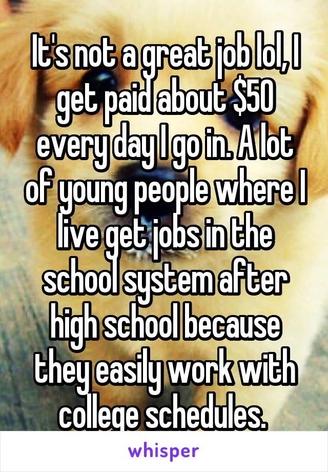 It's not a great job lol, I get paid about $50 every day I go in. A lot of young people where I live get jobs in the school system after high school because they easily work with college schedules. 