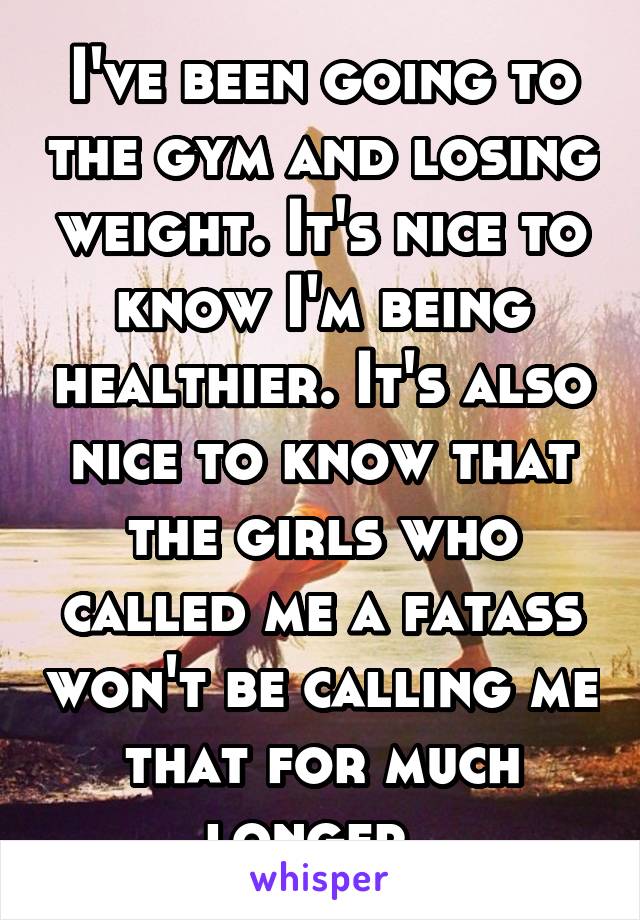 I've been going to the gym and losing weight. It's nice to know I'm being healthier. It's also nice to know that the girls who called me a fatass won't be calling me that for much longer. 