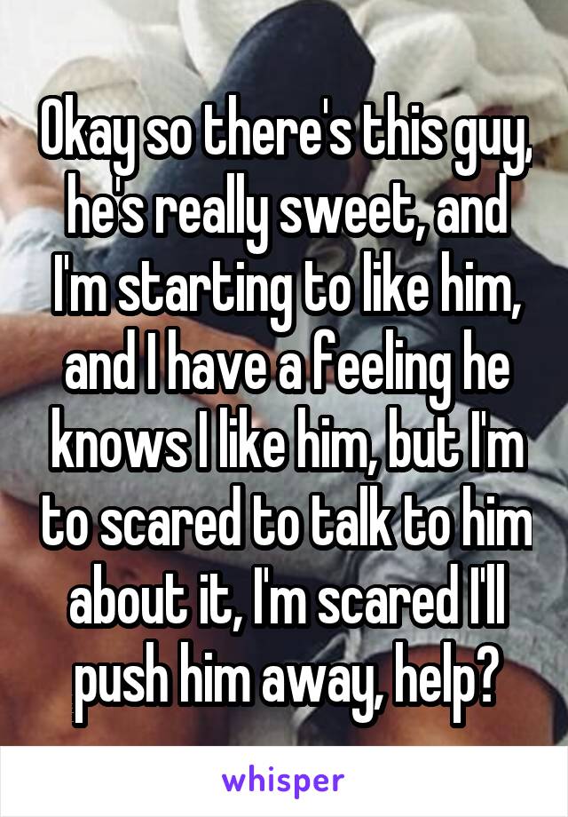 Okay so there's this guy, he's really sweet, and I'm starting to like him, and I have a feeling he knows I like him, but I'm to scared to talk to him about it, I'm scared I'll push him away, help?