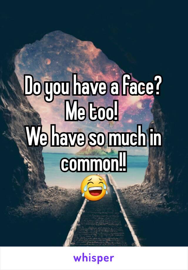 Do you have a face?
Me too! 
We have so much in common!!
😂