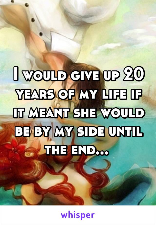 I would give up 20 years of my life if it meant she would be by my side until the end... 