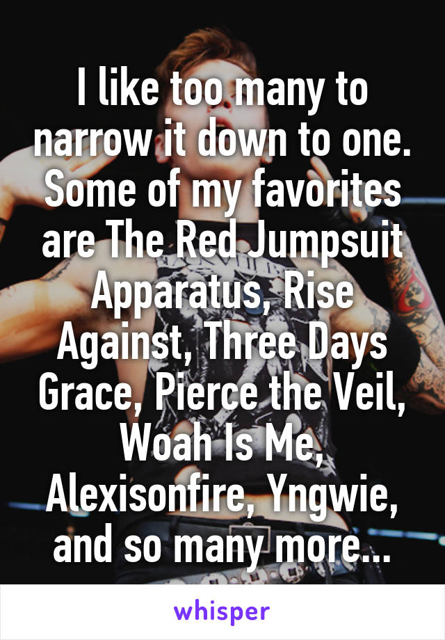I like too many to narrow it down to one. Some of my favorites are The Red Jumpsuit Apparatus, Rise Against, Three Days Grace, Pierce the Veil, Woah Is Me, Alexisonfire, Yngwie, and so many more...