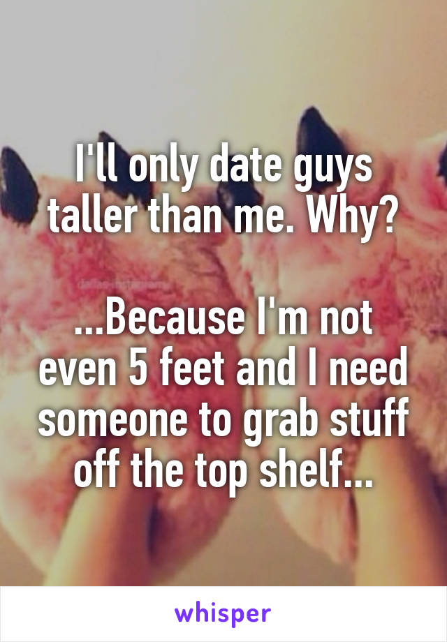 I'll only date guys taller than me. Why?

...Because I'm not even 5 feet and I need someone to grab stuff off the top shelf...