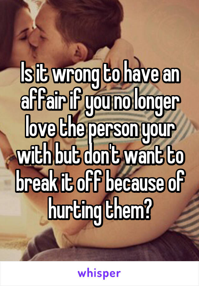 Is it wrong to have an affair if you no longer love the person your with but don't want to break it off because of hurting them?