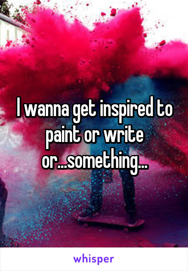 I wanna get inspired to paint or write or...something...