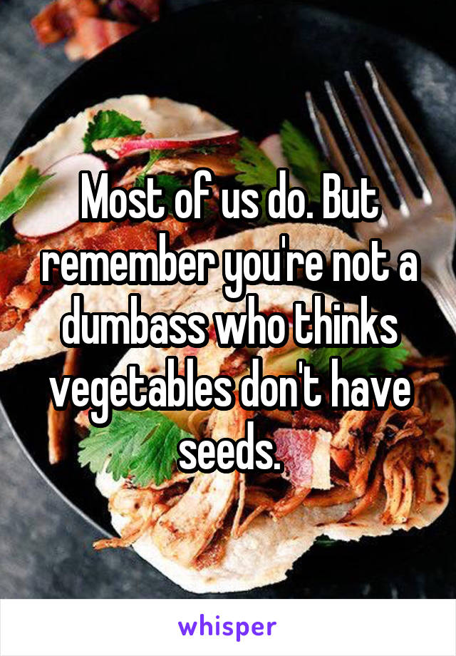 Most of us do. But remember you're not a dumbass who thinks vegetables don't have seeds.