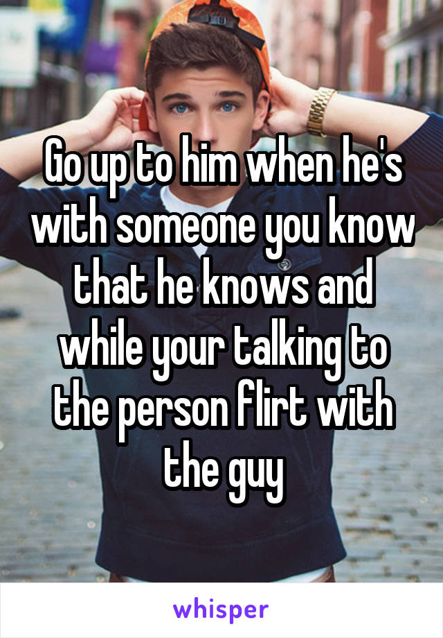 Go up to him when he's with someone you know that he knows and while your talking to the person flirt with the guy