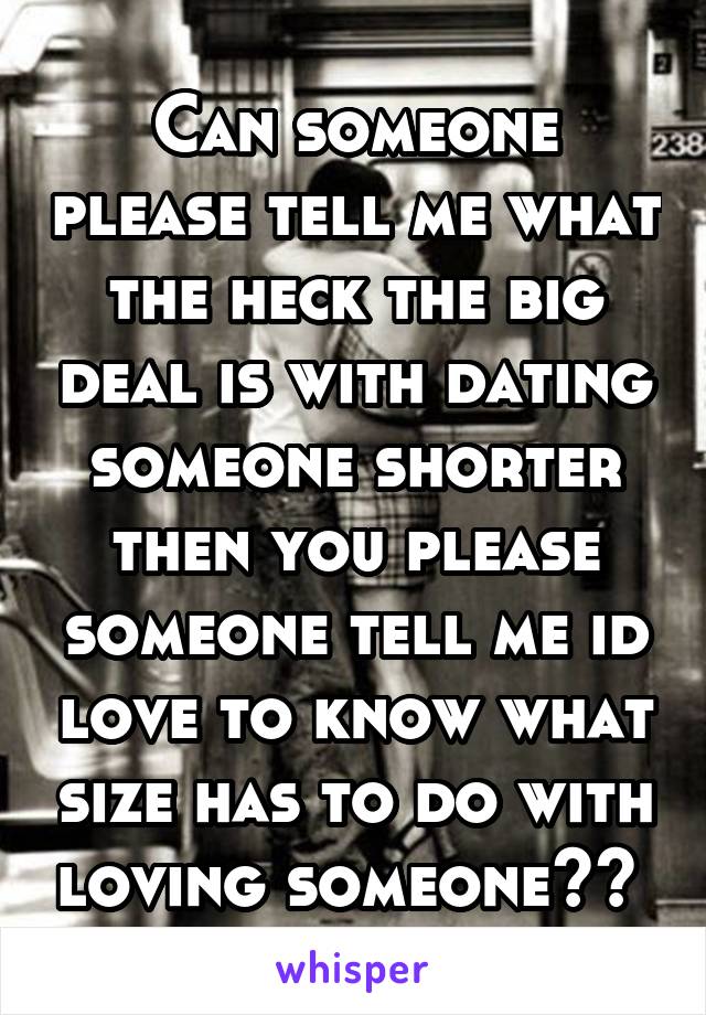 Can someone please tell me what the heck the big deal is with dating someone shorter then you please someone tell me id love to know what size has to do with loving someone?? 