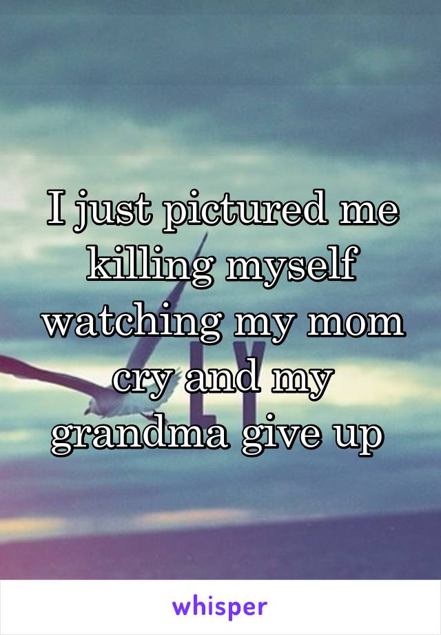 I just pictured me killing myself watching my mom cry and my grandma give up 