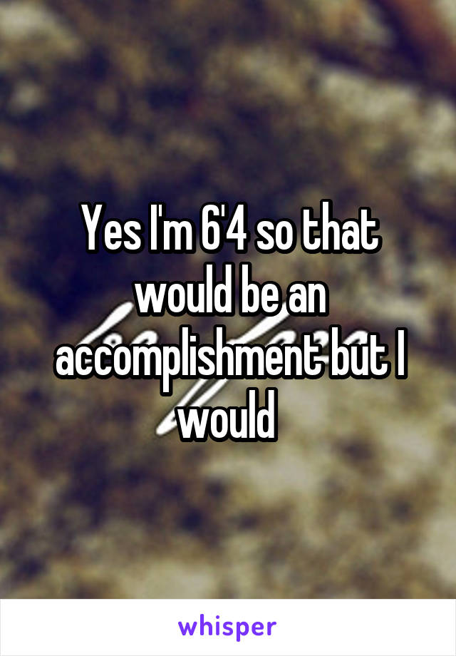 Yes I'm 6'4 so that would be an accomplishment but I would 