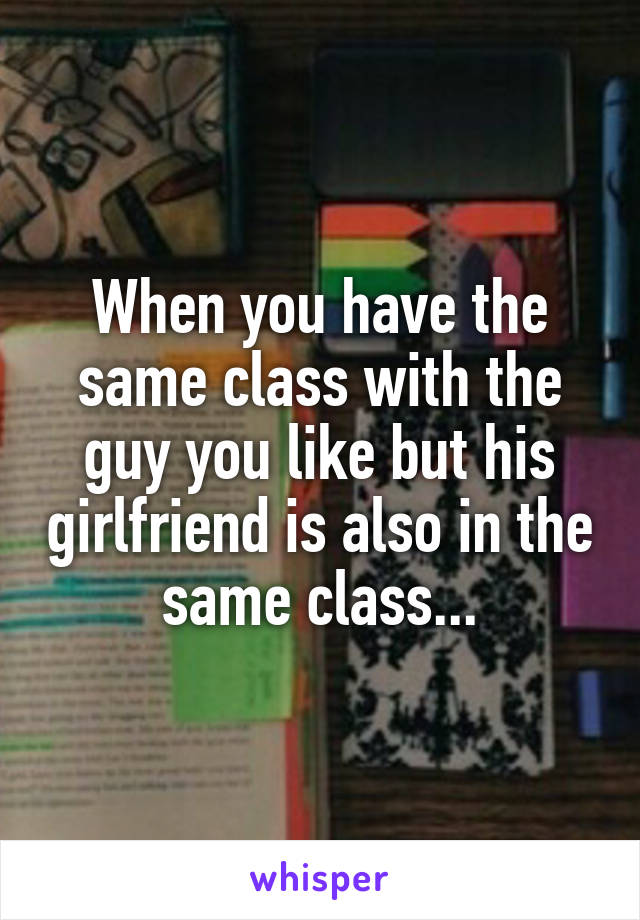 When you have the same class with the guy you like but his girlfriend is also in the same class...