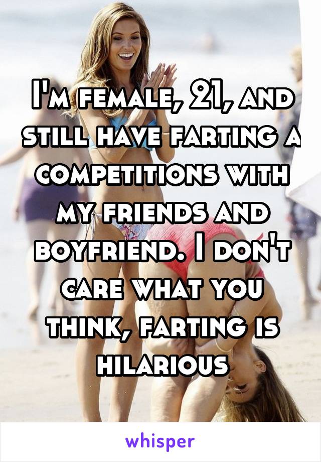 I'm female, 21, and still have farting a competitions with my friends and boyfriend. I don't care what you think, farting is hilarious