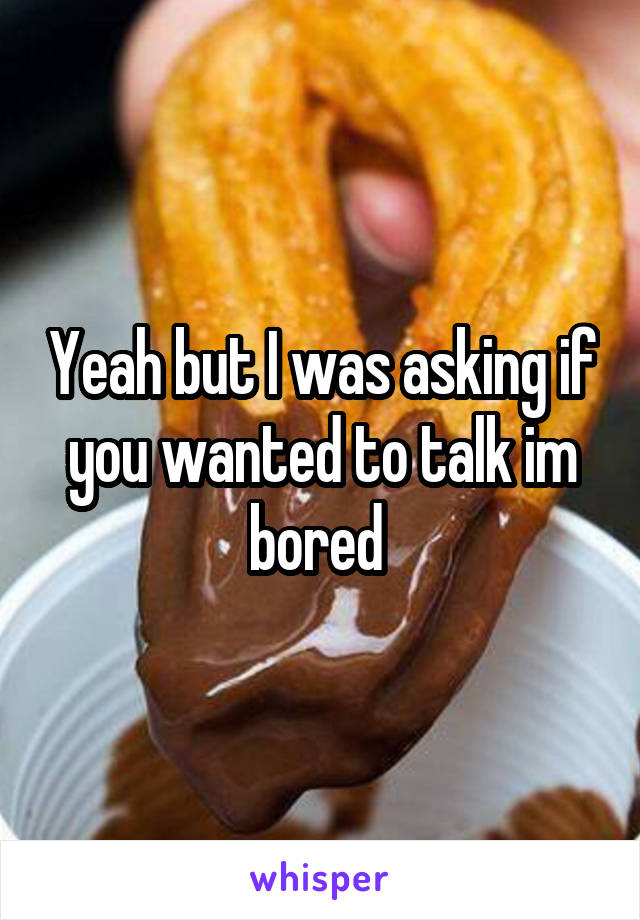 Yeah but I was asking if you wanted to talk im bored 