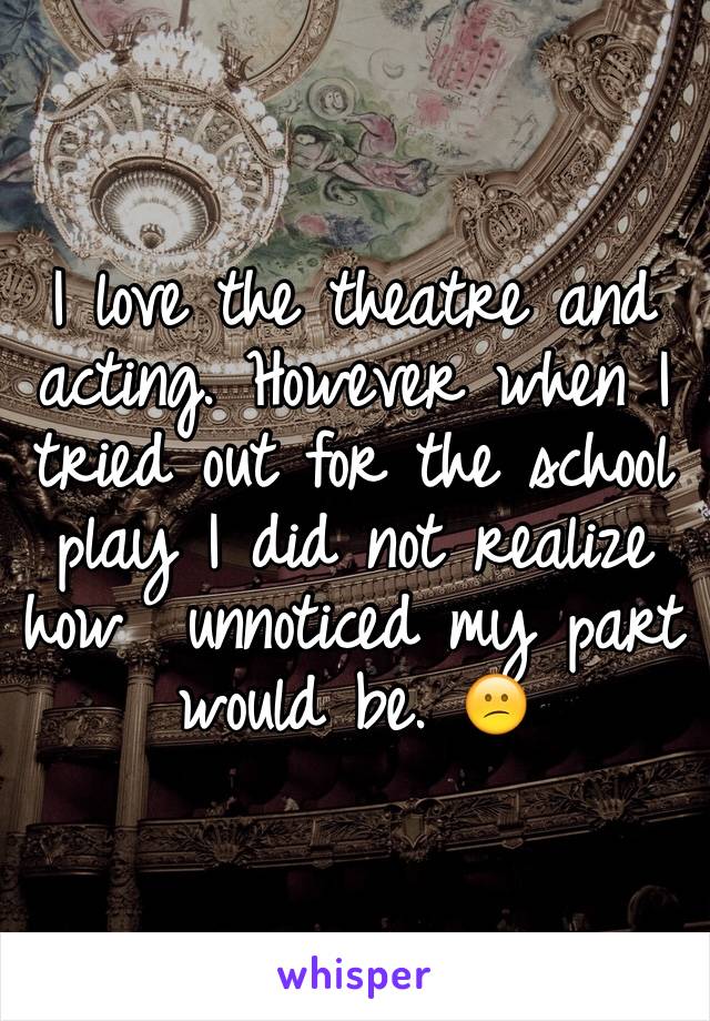 I love the theatre and acting. However when I tried out for the school play I did not realize how  unnoticed my part would be. 😕