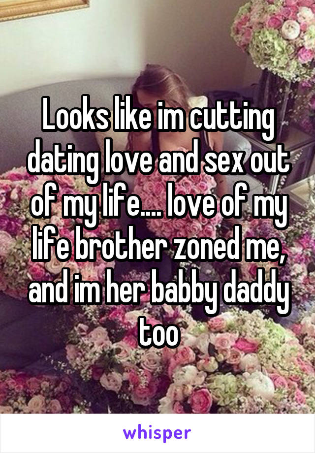 Looks like im cutting dating love and sex out of my life.... love of my life brother zoned me, and im her babby daddy too