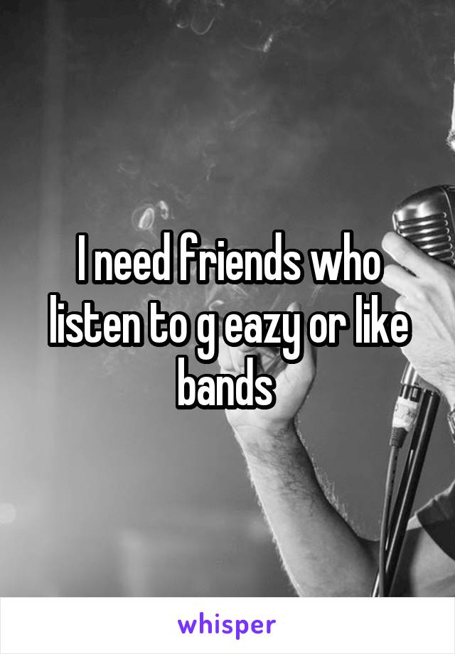 I need friends who listen to g eazy or like bands 