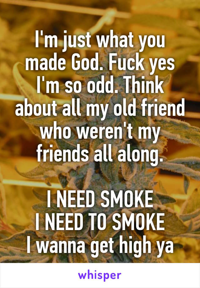 I'm just what you made God. Fuck yes I'm so odd. Think about all my old friend who weren't my friends all along.

I NEED SMOKE
I NEED TO SMOKE
I wanna get high ya