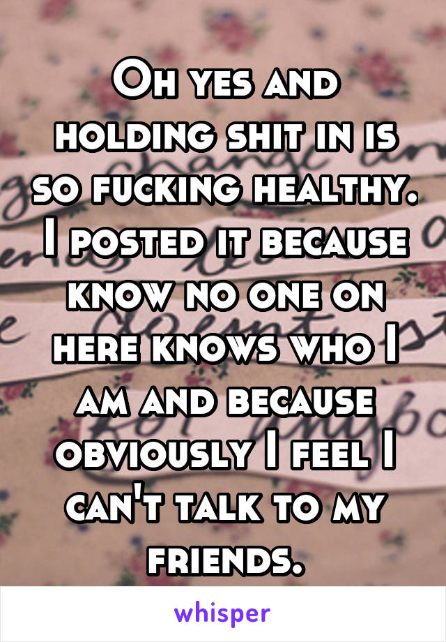 Oh yes and holding shit in is so fucking healthy. I posted it because know no one on here knows who I am and because obviously I feel I can't talk to my friends.