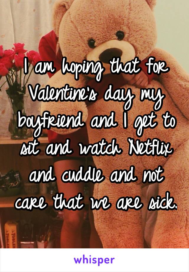 I am hoping that for Valentine's day my boyfriend and I get to sit and watch Netflix and cuddle and not care that we are sick.