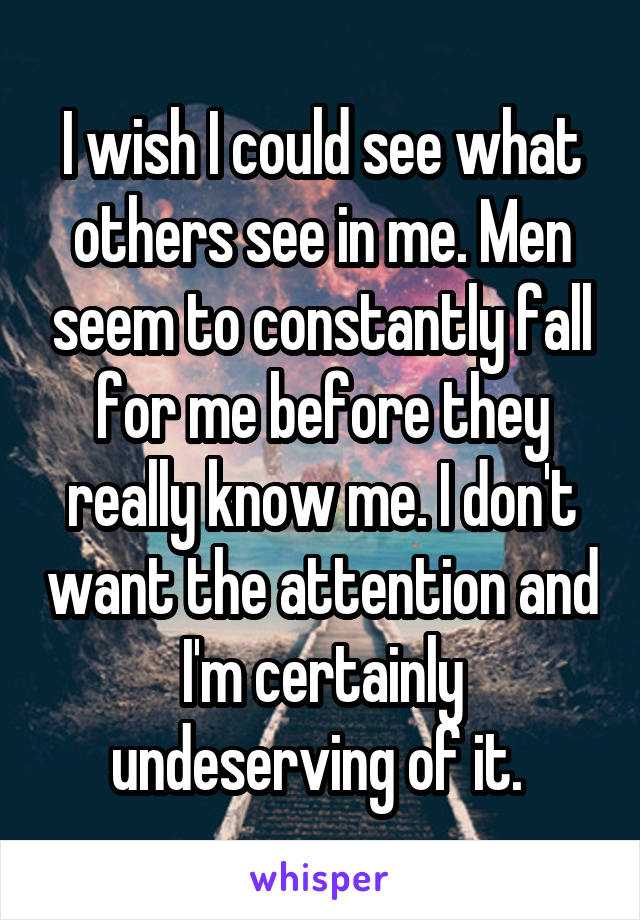 I wish I could see what others see in me. Men seem to constantly fall for me before they really know me. I don't want the attention and I'm certainly undeserving of it. 