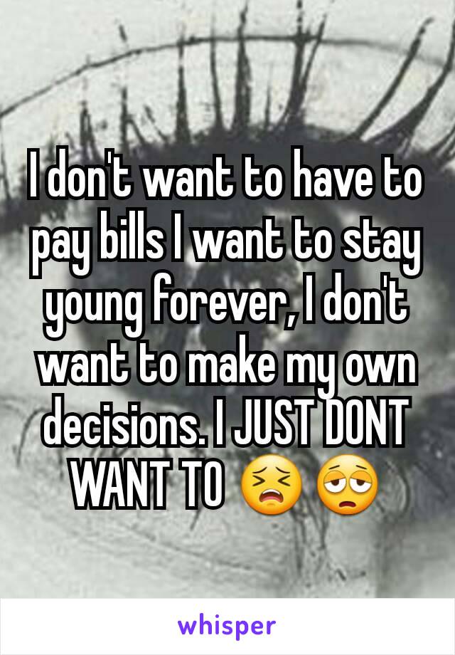 I don't want to have to pay bills I want to stay young forever, I don't want to make my own decisions. I JUST DONT WANT TO 😣😩