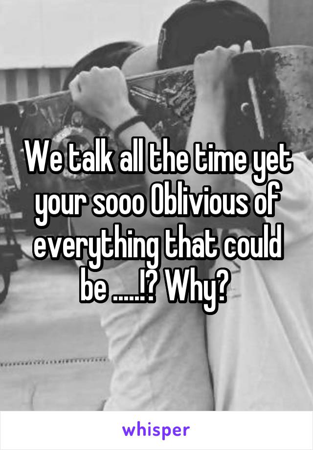 We talk all the time yet your sooo Oblivious of everything that could be .....!? Why? 